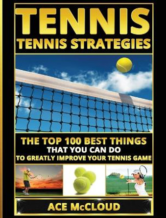 Tennis: Tennis Strategies: The Top 100 Best Things That You Can Do To Greatly Improve Your Tennis Game by Ace McCloud 9781640483286