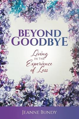 Beyond Goodbye: Living in the Experience of Loss by Jeanne Bundy 9781662927997