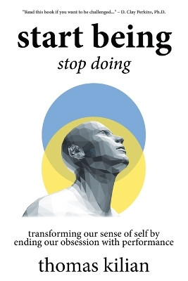 Start Being, Stop Doing: Transforming our sense of self by ending our obsession with performance by Thomas A Kilian, III 9781737447504
