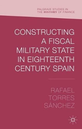 Constructing a Fiscal Military State in Eighteenth Century Spain by Rafael Torres Sanchez 9781137478658