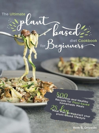 The Ultimate Plant-Based Diet Cookbook for Beginners: 800 Delicious and Healthy Recipes for Plant-based homemade Meals｜With 28-day Meal Plan to kickstart your plant-based lifestyle. Orlowski by Beth B Orlowski 9781637335727