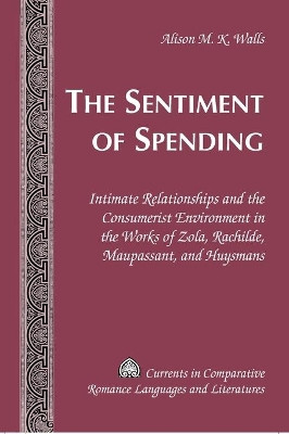 The Sentiment of Spending: Intimate Relationships and the Consumerist Environment in the Works of Zola, Rachilde, Maupassant, and Huysmans by Alison M. K. Walls 9781433102721