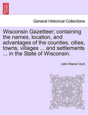 Wisconsin Gazetteer; Containing the Names, Location, and Advantages of the Counties, Cities, Towns, Villages ... and Settlements ... in the State of Wisconsin. by John Warren Hunt 9781241419301