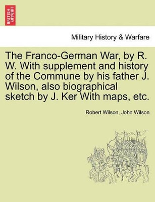 The Franco-German War, by R. W. with Supplement and History of the Commune by His Father J. Wilson, Also Biographical Sketch by J. Ker with Maps, Etc. by IV Robert Wilson 9781241446536