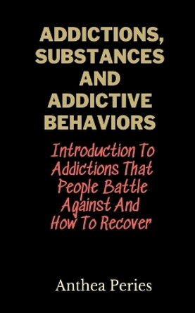 Addictions, Substances And Addictive Behaviors: Introduction To Addictions That People Battle Against And How To Recover by Anthea Peries 9798215870051