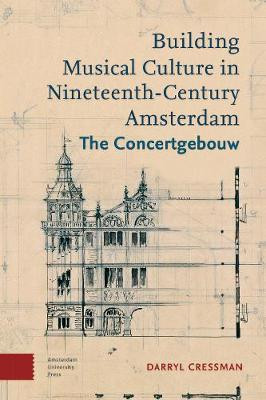 Building Musical Culture in Nineteenth-Century Amsterdam: The Concertgebouw by Darryl Cressman