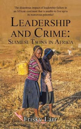 Leadership and Crime: Siamese Twins in Africa: The Disastrous Impact of Leadership Failure in an African Continent That Is Unable to Live up to Its Numerous Potential! by Frisky Larr 9781665589390