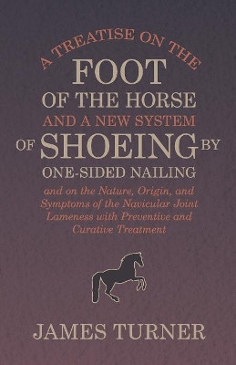 A Treatise on the Foot of the Horse and a New System of Shoeing by One-Sided Nailing, and on the Nature, Origin, and Symptoms of the Navicular Joint Lameness with Preventive and Curative Treatment by James Turner 9781473336865