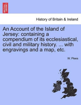 An Account of the Island of Jersey: Containing a Compendium of Its Ecclesiastical, Civil and Military History. ... with Engravings and a Map, Etc. by W Plees 9781241314637