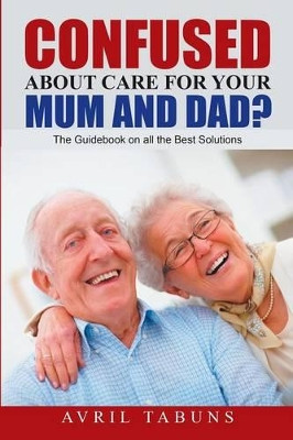 Confused about Care for Your Mum and Dad?: The Guidebook on All the Best Solutions by Avril Tabuns 9781483425023
