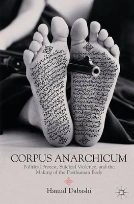 Corpus Anarchicum: Political Protest, Suicidal Violence, and the Making of the Posthuman Body by Hamid Dabashi 9781137264121