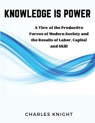 Knowledge Is Power: A View of the Productive Forces of Modern Society and the Results of Labor, Capital and Skill by Charles Knight 9781835521571