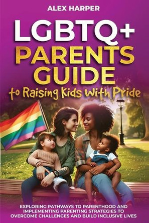 LGBTQ+ Parents Guide to Raising Kids With Pride: Exploring Pathways to Parenthood and Implementing Parenting Strategies to Overcome Challenges and Build Inclusive Lives by Alex Harper 9798348108922