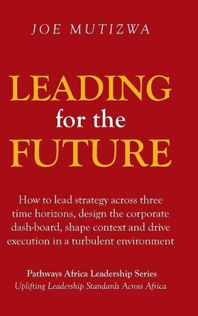 Leading for the Future: How to Lead Strategy Across Three Time Horizons, Design the Corporate Dash-Board, Shape Context and Drive Execution in a Turbulent Environment by Joe Mutizwa 9781482877984