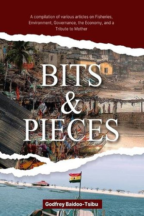 Bits and Pieces: A compilation of various articles on Fisheries, Environment, Governance, the Economy, and a Tribute to Mother by Godfrey Baidoo-Tsibu 9789988373993