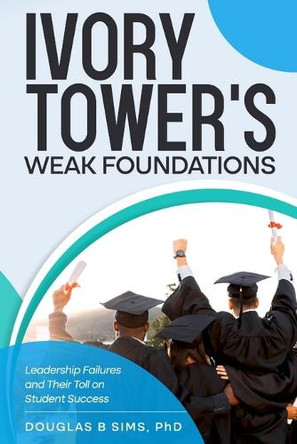 Ivory Tower's Weak Foundations: Leadership Failures and Their Toll on Student Success by Douglas B Sims 9798991910842