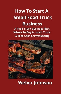 How To Start A Small Food Truck Business: A Food Truck Business Plan, Where To Buy A Lunch Truck & Free Cash Crowdfunding by Weber Johnson 9781951929121