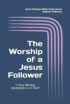 The WORSHIP of a Jesus Follower: Is Your Worship Acceptable or in Vain? by Stephen H Berkey 9781952359606