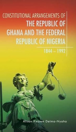 Constitutional Arrangements of the Republic of Ghana and the Federal Republic of Nigeria: 1844 - 1992 by Alison Kwame Deima-Nyaho 9781482805956