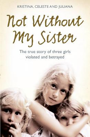 Not Without My Sister: The True Story of Three Girls Violated and Betrayed by Those They Trusted by Kristina Jones