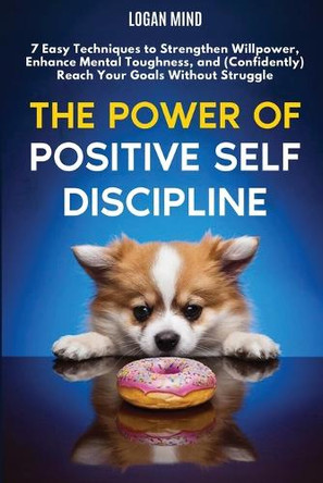 The Power of Positive Self-Discipline: 7 Easy Techniques to Strengthen Willpower, Enhance Mental Toughness, and (Confidently) Reach Your Goals Without Struggle by Logan Mind 9781837982516