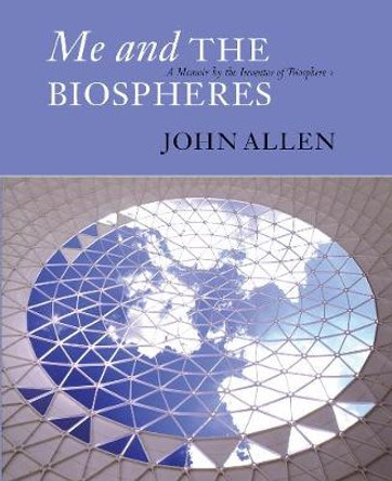 Me and the Biospheres: A Memoir by the Inventor of Biosphere 2 by John Allen