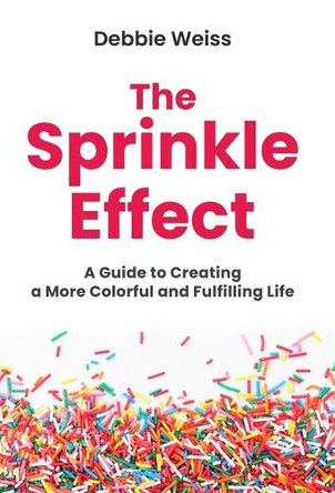 The Sprinkle Effect: A Guide to Creating a More Colorful and Fulfilling Life by Debbie Weiss 9781964924052