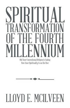Spiritual Transformation of the Fourth Millennium: Old Time Conventional Religion Is Fading New Time Spirituality Is on the Rise by Lloyd E McIlveen 9781490728773