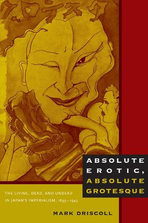 Absolute Erotic, Absolute Grotesque: The Living, Dead, and Undead in Japan's Imperialism, 1895-1945 by Mark Driscoll 9780822347613