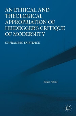 An Ethical and Theological Appropriation of Heidegger's Critique of Modernity: Unframing Existence by Zohar Atkins 9783319969169