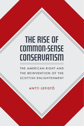 The Rise of Common-Sense Conservatism: The American Right and the Reinvention of the Scottish Enlightenment by Antti Lepistoe