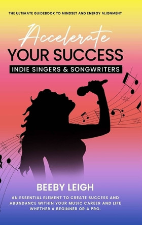 Accelerate Your Success Indie Singers and Songwriters: The Ultimate Guidebook to Mindset and Energy Alignment by Beeby Leigh 9789693092226