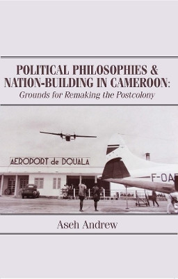 Political Philosophies and Nation-Building in Cameroon: Grounds for Remaking the Postcolony by Aseh Andrew 9789956763443