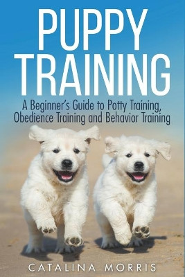 Puppy Training: A Beginner's Guide to Potty Training, Obedience Training and Behavior Training by Catalina Morris 9798201262303