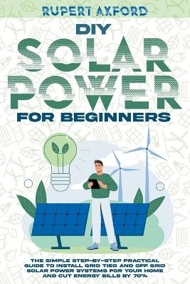 DIY Solar Power for Beginners: The Simple Step-by-Step Practical Guide to Install Grid Tied and Off Grid Solar Power Systems for Your Home and Cut Energy Bills by 70% by Rupert Axford 9798215921067