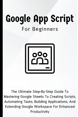 Google Apps Script For Beginners: The Ultimate Step-By-Step Guide To Mastering Google Sheets To Creating Scripts, Automating Tasks, Building Applications For Enhanced Productivity by Voltaire Lumiere 9798223067382