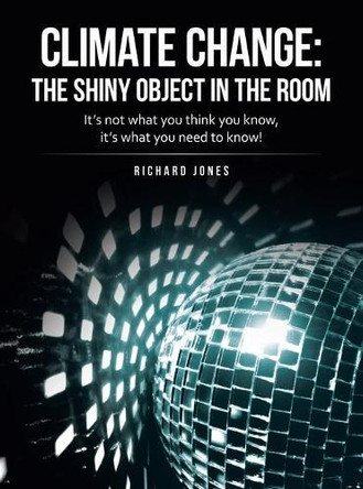 Climate Change: the Shiny Object in the Room: It's Not What You Think You Know, It's What You Need to Know! by Richard Jones 9781665715584