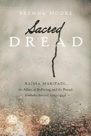 Sacred Dread: Raissa Maritain, the Allure of Suffering, and the French Catholic Revival (1905-1944) by Brenna Moore