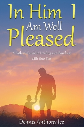 In Him I Am Well Pleased: A Father's Guide to Healing and Bonding with Your Son by Dennis Anthony Lee 9798330698332