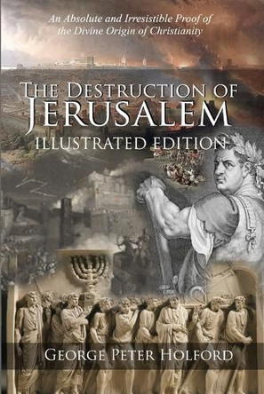 The Destruction of Jerusalem: An Absolute and Irresistible Proof of the Divine Origin of Christianity by George Peter Holford 9781947622708