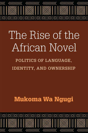 The Rise of the African Novel: Politics of Language, Identity, and Ownership by Mukoma Wa Ngugi 9780472073689