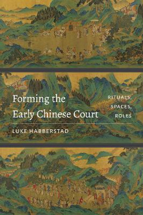 Forming the Early Chinese Court: Rituals, Spaces, Roles by Luke Habberstad