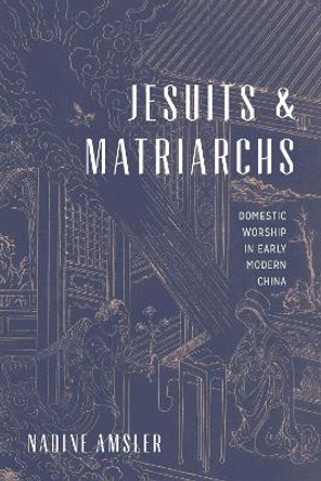 Jesuits and Matriarchs: Domestic Worship in Early Modern China by Nadine Amsler