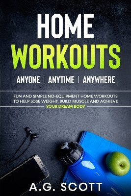 Home Workouts: Anyone - Anytime - Anywhere: Fun and Simple No-Equipment Home Workouts to Help Lose Weight, Build Muscle and Achieve Your Dream Body by A G Scott 9781838333508