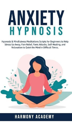 Anxiety Hypnosis: Hypnosis & Mindfulness Meditations Scripts for Beginners to Help Stress Go Away, Pain Relief, Panic Attacks, Self-Healing, and Relaxation to Quiet the Mind in Difficult Times. by Harmony Academy 9781800762671