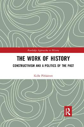 The Work of History: Constructivism and a Politics of the Past by Kalle Pihlainen