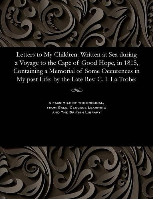 Letters to My Children: Written at Sea During a Voyage to the Cape of Good Hope, in 1815, Containing a Memorial of Some Occurences in My Past Life: By the Late Rev. C. I. La Trobe: by Christian Ignatius Latrobe 9781535806558