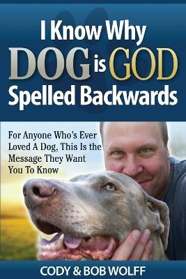 I Know Why Dog Is GOD Spelled Backwards: For Anyone Who's Ever Loved A Dog, This Is The Message They Want You To Know by Robert Wolff 9781949653878