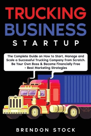 Trucking Business Startup: The Complete Guide to Start and Scale a Successful Trucking Company from Scratch. Be Your Own Boss and Become a 6 Figures Entrepreneur + Best Marketing Tips by Brendon Stock 9781802687736