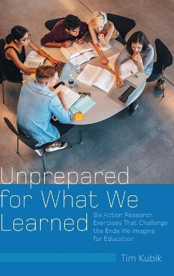 Unprepared for What We Learned: Six Action Research Exercises That Challenge the Ends We Imagine for Education by Tim Kubik 9781433147395